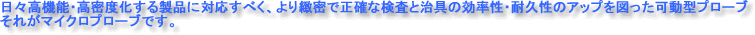 日々高機能・高密度化する製品に対応すべく、より緻密で正確な検査と治具の効率性・耐久性のアップを図った可動型プローブ、それがマイクロプローブです。