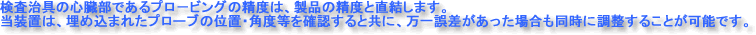検査治具の心臓部であるプロービングの精度は、製品の精度と直結します。当装置は、埋め込まれたプローブの位置・角度等を確認すると共に、万一誤差があった場合も同時に調整することが可能です。